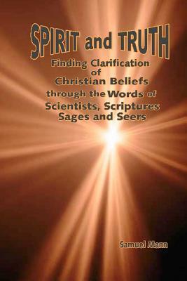 Spirit and Truth: Finding Clarification of Christian Beliefs through the Words of Scientists, Scriptures, Sages and Seers by Samuel Mann