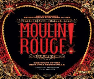 Moulin Rouge! The Musical: The Story of the Broadway Spectacular by John Logan, Alex Timbers, Baz Luhrmann, David Cote, Catherine Martin