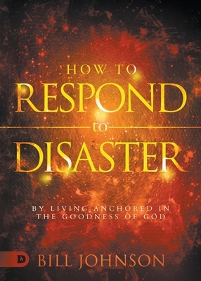 How to Respond to Disaster: By Living Anchored in the Goodness of God by Bill Johnson