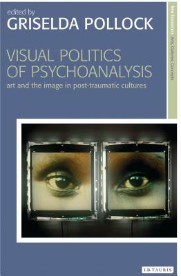 Visual Politics of Psychoanalysis: Art and the Image in Post-Traumatic Cultures by 