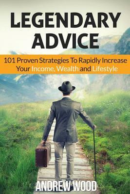 Legendary Advice: 101 Proven Strategies To Rapidly Increase Your Income, Wealth and Lifestyle! by Andrew Wood