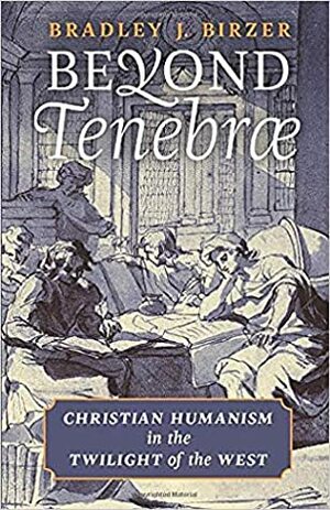 Beyond Tenebrae: Christian Humanism in the Twilight of the West by Bradley J. Birzer