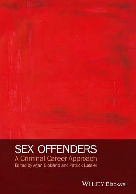 Sex Offenders: A Criminal Career Approach by Arjan A. J. Blokland, Patrick Lussier
