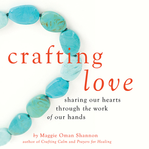 Crafting Love: Sharing Our Hearts through the Work of Our Hands by Maggie Oman Shannon