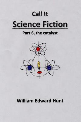 Call It Science Fiction Part 6, the catalyst: Part 6, the catalyst by William Edward Hunt