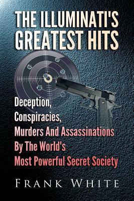 The Illuminati's Greatest Hits: Deception, Conspiracies, Murders And Assassinations By The World's Most Powerful Secret Society by Frank White