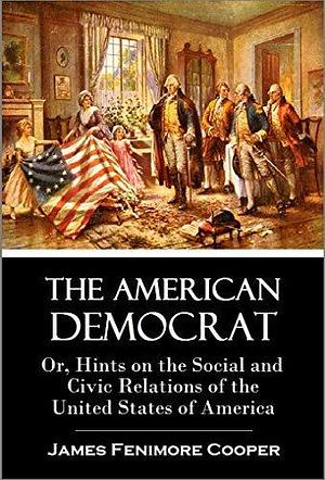 The American Democrat: Or, Hints on the Social and Civic Relations of the United States of America by James Fenimore Cooper, James Fenimore Cooper