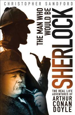 The Man Who Would Be Sherlock: The Real-Life Adventures of Arthur Conan Doyle by Christopher Sandford