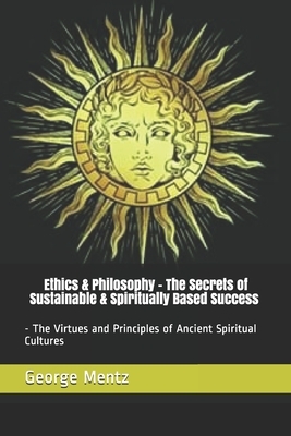 Ethics & Philosophy - The Secrets of Sustainable & Spiritually Based Success - The Virtues and Principles of Ancient Spiritual Cultures by George Mentz