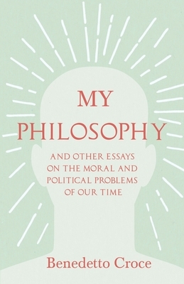 My Philosophy - And Other Essays on the Moral and Political Problems of Our Time: With an Essay from Benedetto Croce - An Introduction to his Philosop by Benedetto Croce