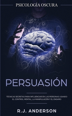 Persuasión: Psicología Oscura - Técnicas secretas para influenciar en las personas usando el control mental, la manipulación y el by R.J. Anderson