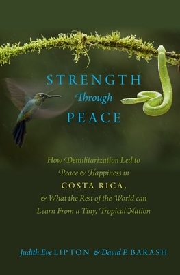 Strength Through Peace: How Demilitarization Led to Peace and Happiness in Costa Rica, and What the Rest of the World Can Learn from a Tiny, Tropical Nation by Judith Eve Lipton, David Philip Barash
