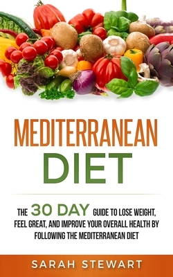 Mediterranean Diet: The 30 Day Guide to Lose Weight, Feel Great, and Improve Your Overall Health by Following the Mediterranean Diet by Sarah Stewart