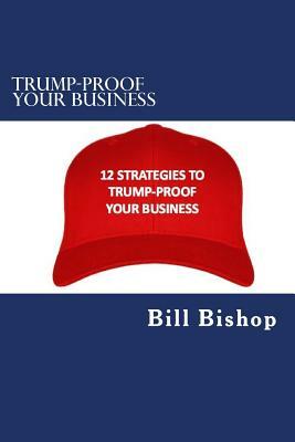 Trump-Proof Your Business v1: 12 Strategies To Protect & Grow Your Business Under The Trump Administration by Bill Bishop