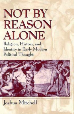 Not by Reason Alone: Religion, History, and Identity in Early Modern Political Thought by Joshua Mitchell