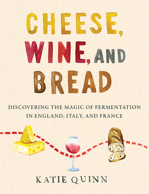 Cheese, Wine, and Bread: Discovering the Magic of Fermentation in England, Italy, and France by Katie Quinn