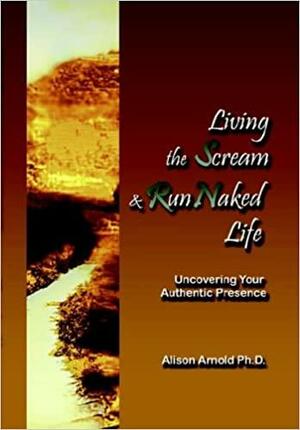 Living the Scream and Run Naked Life: Uncovering Your Authentic Presence by Alison Arnold