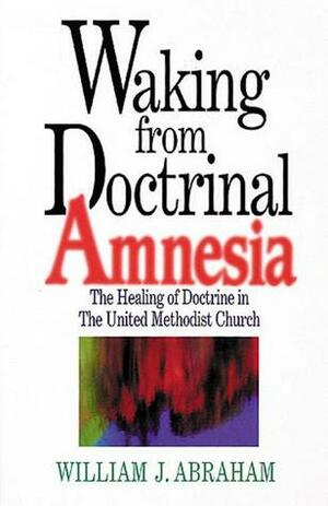 Waking from Doctrinal Amnesia: The Healing of Doctrine in the United Methodist Church by William J. Abraham