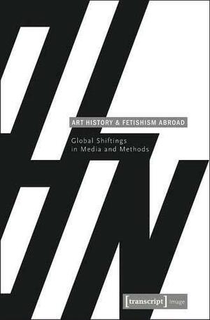 Art History and Fetishism Abroad: Global Shiftings in Media and Methods by Angela Stercken, Gabriele Genge