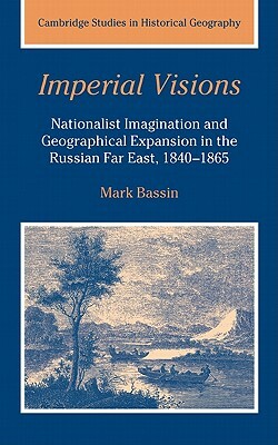 Imperial Visions: Nationalist Imagination and Geographical Expansion in the Russian Far East, 1840-1865 by Mark Bassin