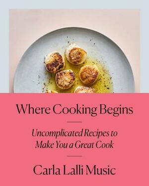 Where Cooking Begins: Uncomplicated Recipes to Make You a Great Cook: A Cookbook by Carla Lalli Music
