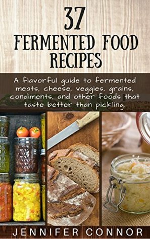 37 Fermented Food Recipes: A flavorful guide to fermented meats, cheese, veggies, grains, condiments, and other foods that taste better than pickling. by Jennifer Connor