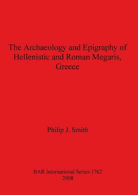 The Archaeology and Epigraphy of Hellenistic and Roman Megaris, Greece by Philip Smith