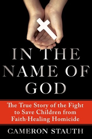 In the Name of God: The True Story of the Fight to Save Children from Faith-Healing Homicide by Cameron Stauth