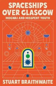 Spaceships Over Glasgow: Mogwai and Misspent Youth by Stuart Braithwaite