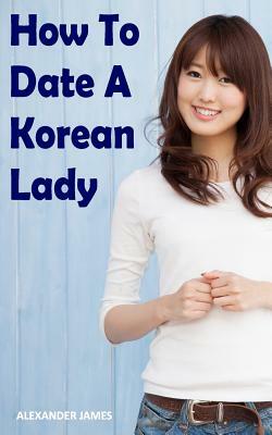 How to Date a Korean Lady: The English Gentleman's guide to finding your Seoul mate by Alexander James