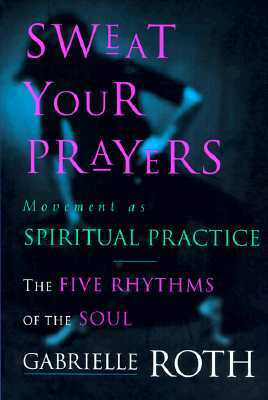 Sweat Your Prayers: The Five Rhythms of the Soul -- Movement as Spiritual Practice by Gabrielle Roth