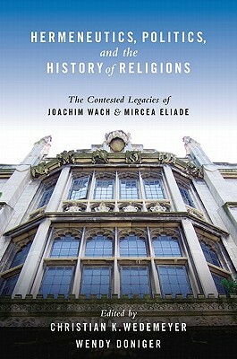 Hermeneutics, Politics, and the History of Religions: The Contested Legacies of Joachim Wach and Mircea Eliade by Wendy Doniger, Christian Wedemeyer