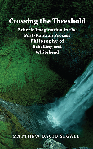 Crossing the Threshold: Etheric Imagination in the Post-Kantian Process Philosophy of Schelling and Whitehead by Matthew David Segall