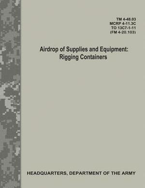 Airdrop of Supplies and Equipment: Rigging Containers (TM 4-48.03/MCRP 4-11.3C/ TO 13C7-1-11/ FM 4-20.103) by Department Of the Army