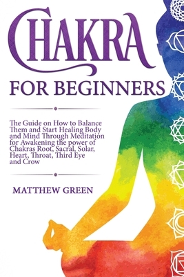 Chakra for Beginners: he Guide on How to Balance Them and Start Healing Body and Mind Through Meditation for Awakening the power of Chakras by Matthew Green