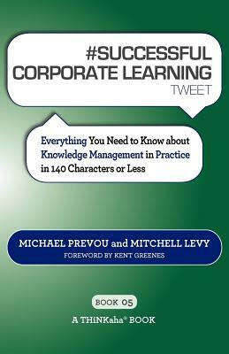 # SUCCESSFUL CORPORATE LEARNING tweet Book05: Everything You Need to Know about Knowledge Management in Practice in 140 Characters or Less by Michael Prevou, Mitchell Levy