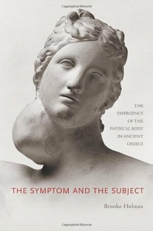 The Symptom and the Subject: The Emergence of the Physical Body in Ancient Greece by Brooke Holmes
