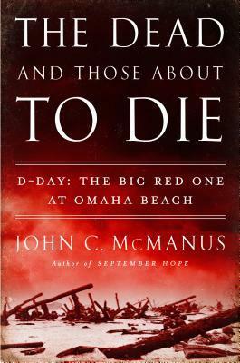 The Dead and Those About to Die: D-Day: The Big Red One at Omaha Beach by John C. McManus