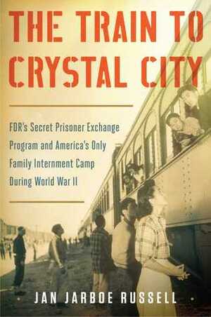 The Train to Crystal City: FDR's Secret Prisoner Exchange Program and America's Only Family Internment Camp During World War II by Jan Jarboe Russell