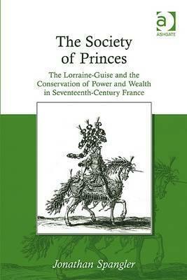 The Society of Princes: The Lorraine-Guise and the Conservation of Power and Wealth in Seventeenth-Century France by Jonathan Spangler