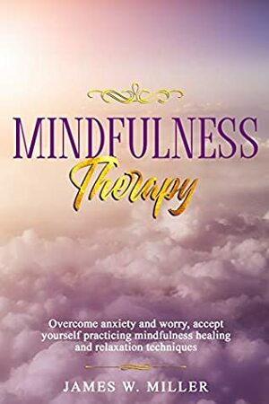 Mindfulness Therapy: Overcome Anxiety and Worry, Accept Yourself Practicing Mindfulness Healing and Relaxation Techniques by James W. Miller