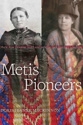 Metis Pioneers: Marie Rose Delorme Smith and Isabella Clark Hardisty Lougheed by Doris Jeanne MacKinnon