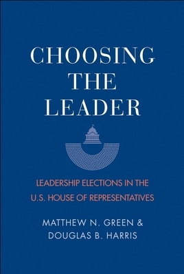 Choosing the Leader: Leadership Elections in the U.S. House of Representatives by Douglas B. Harris, Matthew N. Green