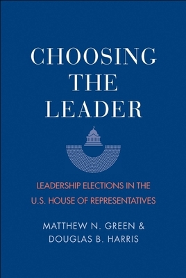 Choosing the Leader: Leadership Elections in the U.S. House of Representatives by Matthew N. Green, Douglas B. Harris