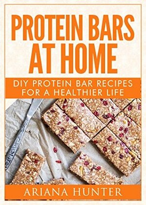 Protein Bars At Home: DIY Protein Bar Recipes For A Healthier Life (DIY Protein Bars, Homemade Protein Bars, Build Muscle and Get Fit) by Ariana Hunter