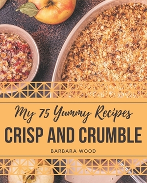 My 75 Yummy Crisp and Crumble Recipes: The Best-ever of Yummy Crisp and Crumble Cookbook by Barbara Wood