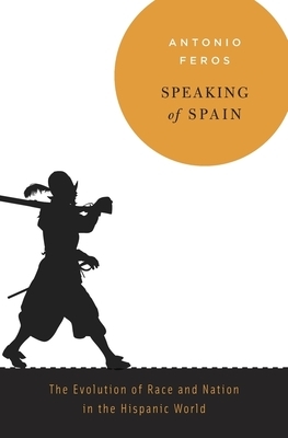 Speaking of Spain: The Evolution of Race and Nation in the Hispanic World by Antonio Feros