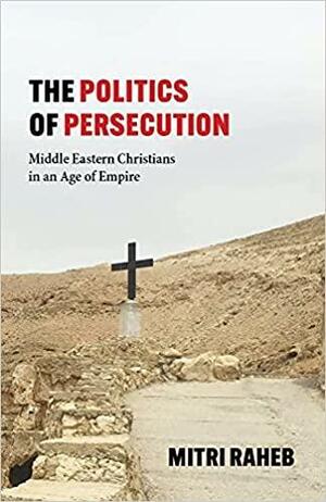 The Politics of Persecution: Middle Eastern Christians in an Age of Empire by Mitri Raheb