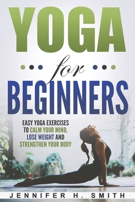 Yoga for Beginners: Easy Yoga Exercises to Calm Your Mind, Lose Weight and Strengthen Your Body by Jennifer H. Smith