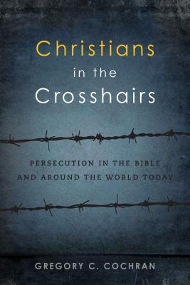 Christians in the Crosshairs: Persecution in the Bible and Around the World Today by Gregory C. Cochran